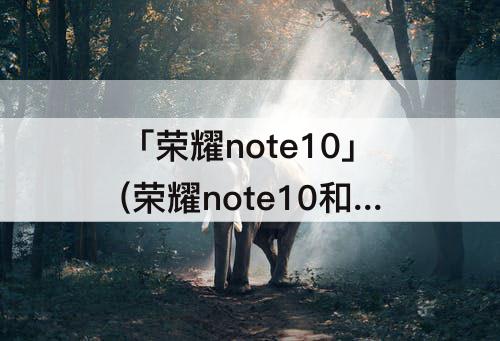 「荣耀note10」(荣耀note10和红米k30哪个好)